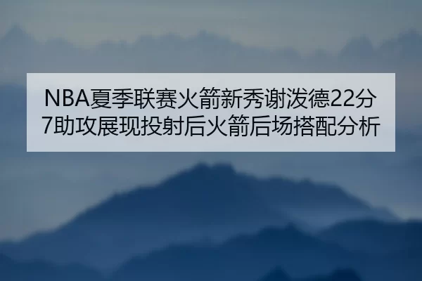 NBA夏季联赛火箭新秀谢泼德22分7助攻展现投射后火箭后场搭配分析